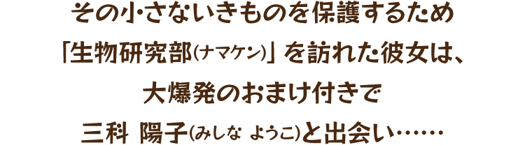 その小さないきものを保護するため「生物研究部(ナマケン)」を訪れた彼女は、大爆発のおまけ付きで三科 陽子(みしな ようこ)と出会い……