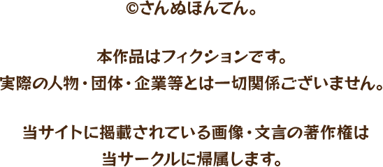 ©さんぬほんてん。本作品はフィクションです。 実際の人物・団体・企業等とは一切関係ございません。当サイトに掲載されている画像・文言の著作権は 当サークルに帰属します。