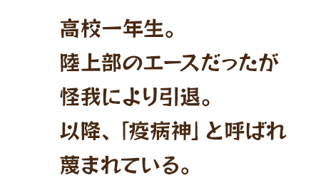 高校一年生。陸上部のエースだったが怪我により引退。以降、「疫病神」と呼ばれ蔑まれている。